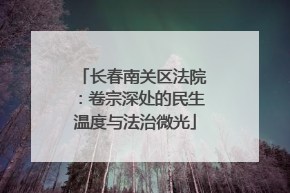 长春南关区法院：卷宗深处的民生温度与法治微光